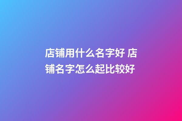 店铺用什么名字好 店铺名字怎么起比较好-第1张-店铺起名-玄机派